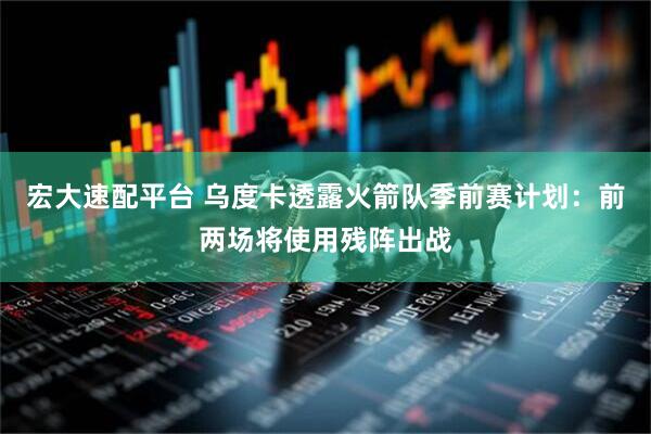 宏大速配平台 乌度卡透露火箭队季前赛计划：前两场将使用残阵出战