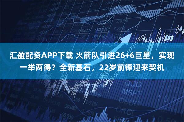 汇盈配资APP下载 火箭队引进26+6巨星，实现一举两得？全新基石，22岁前锋迎来契机