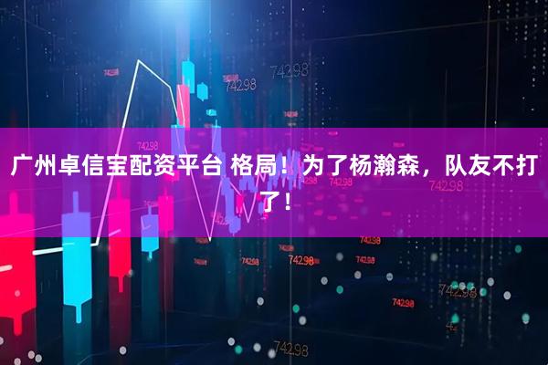 广州卓信宝配资平台 格局！为了杨瀚森，队友不打了！