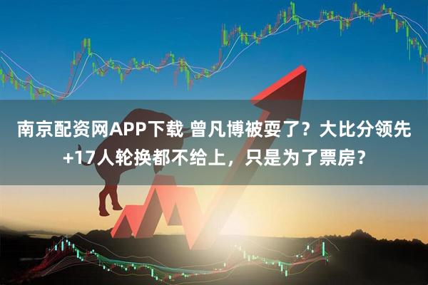 南京配资网APP下载 曾凡博被耍了？大比分领先+17人轮换都不给上，只是为了票房？