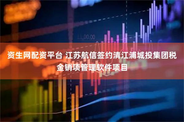资生网配资平台 江苏航信签约清江浦城投集团税金销项管理软件项目