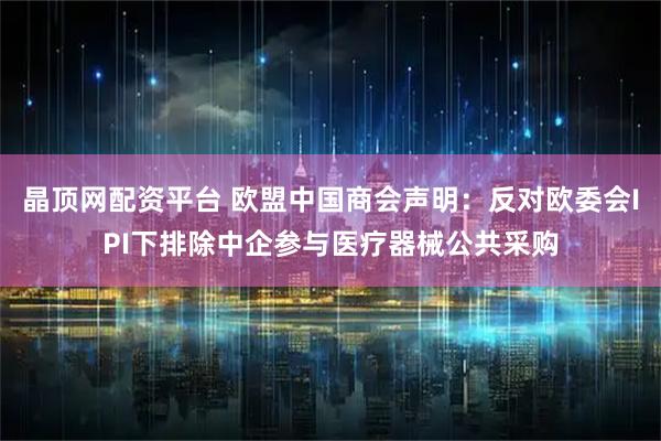 晶顶网配资平台 欧盟中国商会声明：反对欧委会IPI下排除中企参与医疗器械公共采购