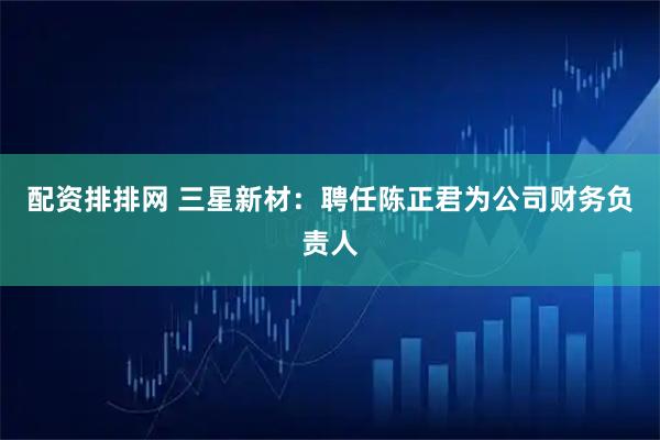 配资排排网 三星新材：聘任陈正君为公司财务负责人