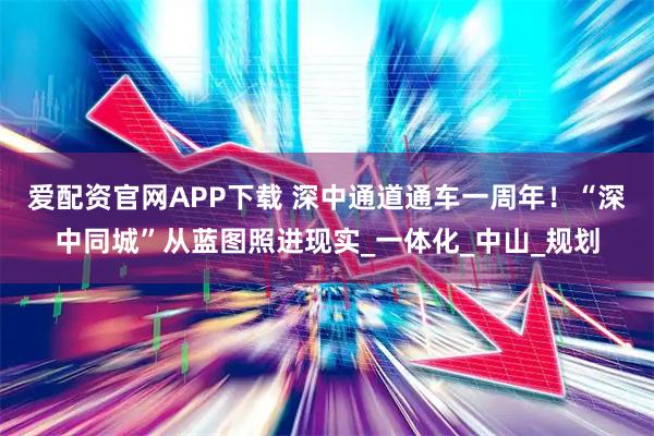爱配资官网APP下载 深中通道通车一周年！“深中同城”从蓝图照进现实_一体化_中山_规划