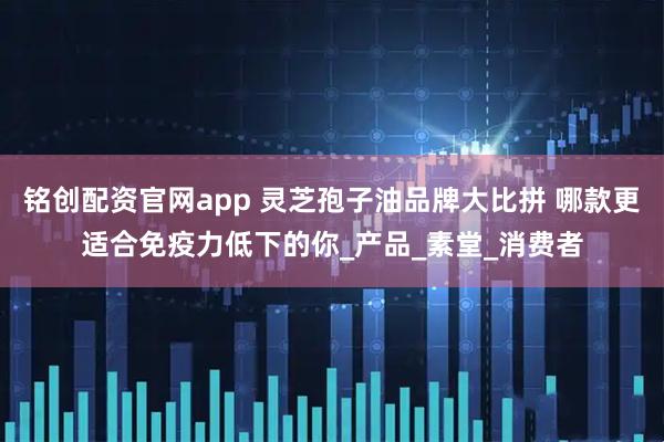 铭创配资官网app 灵芝孢子油品牌大比拼 哪款更适合免疫力低下的你_产品_素堂_消费者