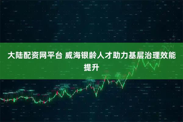 大陆配资网平台 威海银龄人才助力基层治理效能提升