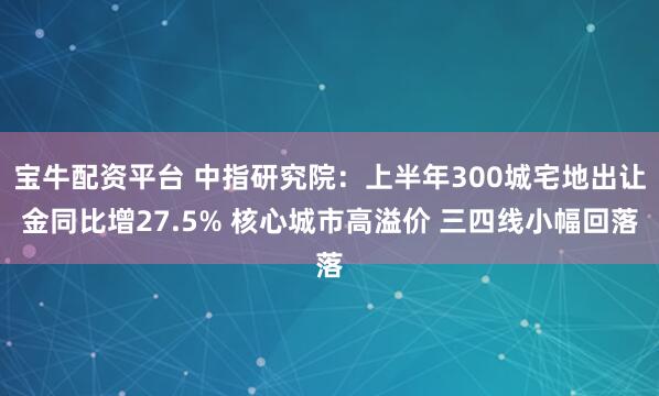 宝牛配资平台 中指研究院：上半年300城宅地出让金同比增27.5% 核心城市高溢价 三四线小幅回落
