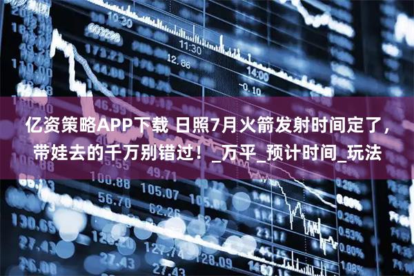 亿资策略APP下载 日照7月火箭发射时间定了，带娃去的千万别错过！_万平_预计时间_玩法