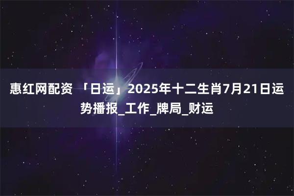 惠红网配资 「日运」2025年十二生肖7月21日运势播报_工作_牌局_财运