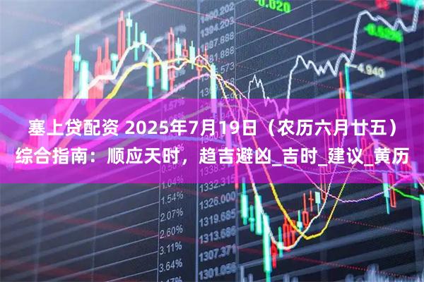 塞上贷配资 2025年7月19日（农历六月廿五）综合指南：顺应天时，趋吉避凶_吉时_建议_黄历