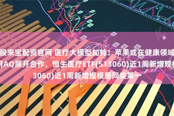 股来宝配资官网 医疗大模型加持！苹果或在健康领域与蚂蚁AI应用AQ展开合作，恒生医疗ETF(513060)近1周新增规模居同类第一