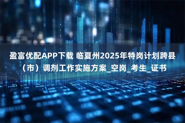 盈富优配APP下载 临夏州2025年特岗计划跨县（市）调剂工作实施方案_空岗_考生_证书