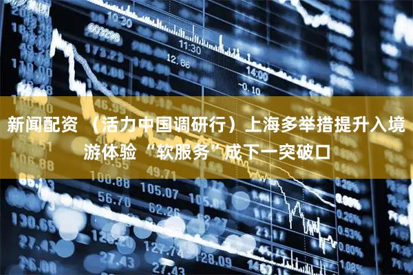 新闻配资 （活力中国调研行）上海多举措提升入境游体验 “软服务”成下一突破口