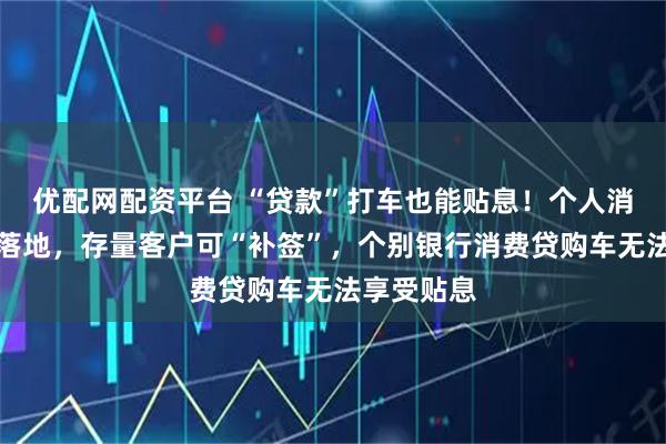优配网配资平台 “贷款”打车也能贴息！个人消费贷贴息落地，存量客户可“补签”，个别银行消费贷购车无法享受贴息