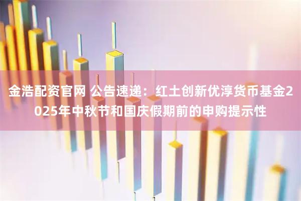 金浩配资官网 公告速递：红土创新优淳货币基金2025年中秋节和国庆假期前的申购提示性