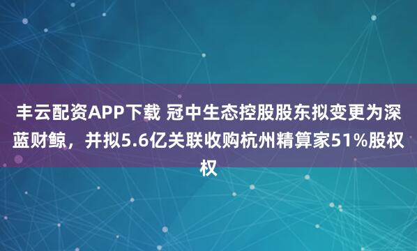 丰云配资APP下载 冠中生态控股股东拟变更为深蓝财鲸，并拟5.6亿关联收购杭州精算家51%股权