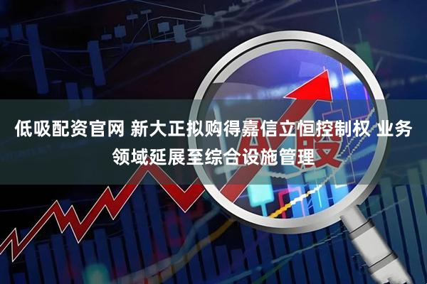 低吸配资官网 新大正拟购得嘉信立恒控制权 业务领域延展至综合设施管理