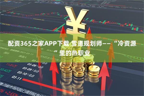 配资365之家APP下载 雪道规划师—— “冷资源”里的热职业