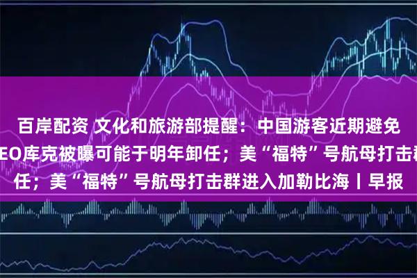 百岸配资 文化和旅游部提醒：中国游客近期避免前往日本；苹果公司CEO库克被曝可能于明年卸任；美“福特”号航母打击群进入加勒比海丨早报