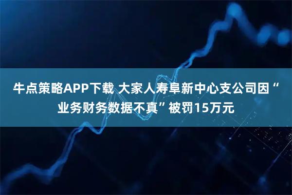 牛点策略APP下载 大家人寿阜新中心支公司因“业务财务数据不真”被罚15万元