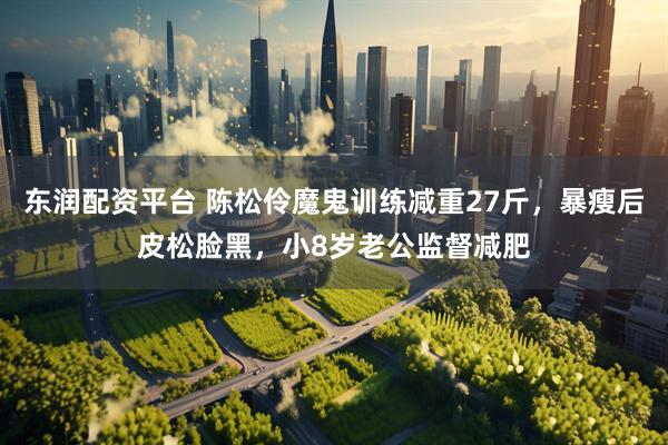 东润配资平台 陈松伶魔鬼训练减重27斤，暴瘦后皮松脸黑，小8岁老公监督减肥