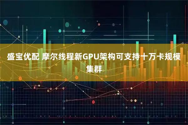 盛宝优配 摩尔线程新GPU架构可支持十万卡规模集群