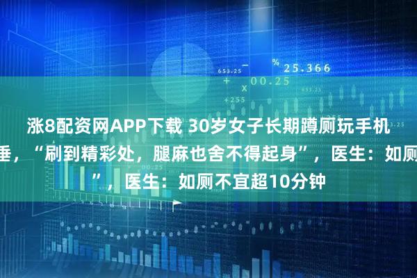 涨8配资网APP下载 30岁女子长期蹲厕玩手机致盆腔器官脱垂，“刷到精彩处，腿麻也舍不得起身”，医生：如厕不宜超10分钟