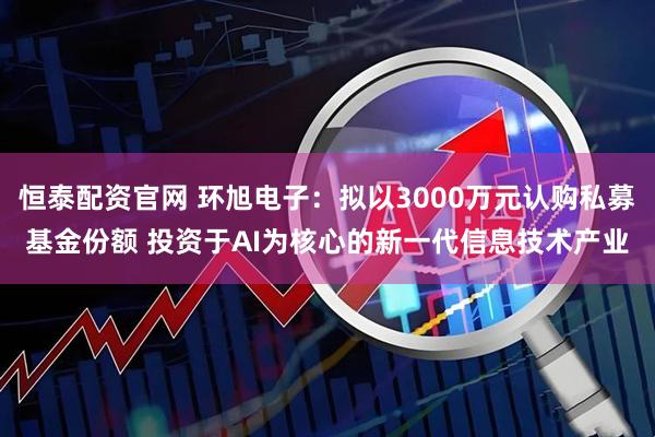 恒泰配资官网 环旭电子：拟以3000万元认购私募基金份额 投资于AI为核心的新一代信息技术产业