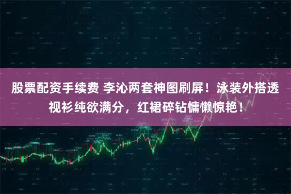 股票配资手续费 李沁两套神图刷屏！泳装外搭透视衫纯欲满分，红裙碎钻慵懒惊艳！