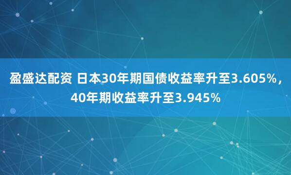 盈盛达配资 日本30年期国债收益率升至3.605%，40年期收益率升至3.945%
