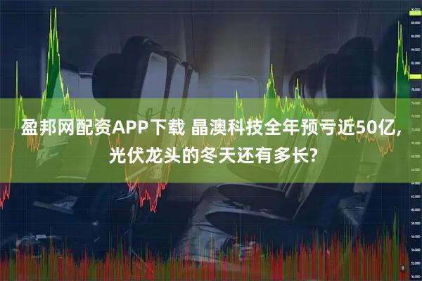 盈邦网配资APP下载 晶澳科技全年预亏近50亿, 光伏龙头的冬天还有多长?