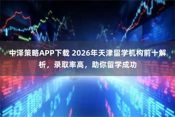 中泽策略APP下载 2026年天津留学机构前十解析，录取率高，助你留学成功