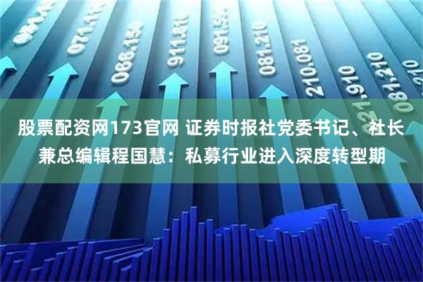 股票配资网173官网 证券时报社党委书记、社长兼总编辑程国慧：私募行业进入深度转型期