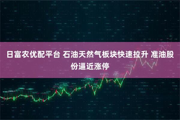日富农优配平台 石油天然气板块快速拉升 准油股份逼近涨停