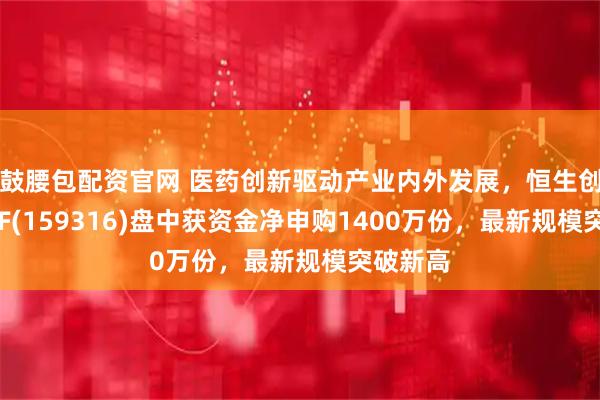 鼓腰包配资官网 医药创新驱动产业内外发展，恒生创新药ETF(159316)盘中获资金净申购1400万份，最新规模突破新高