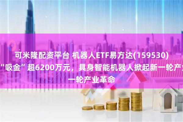 可米隆配资平台 机器人ETF易方达(159530)近5日“吸金”超6200万元，具身智能机器人掀起新一轮产业革命