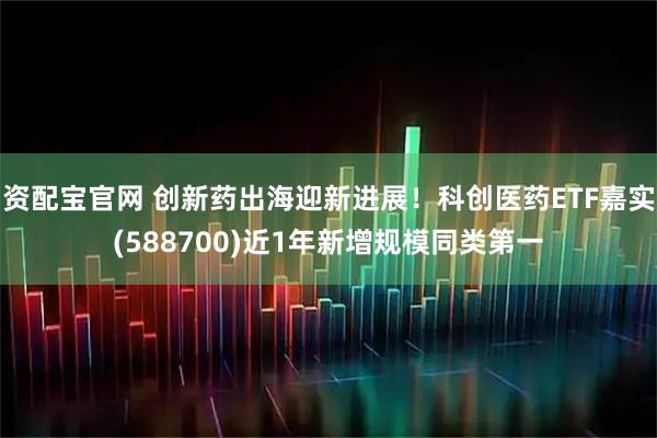 资配宝官网 创新药出海迎新进展！科创医药ETF嘉实(588700)近1年新增规模同类第一