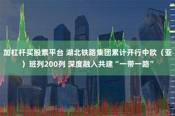 加杠杆买股票平台 湖北铁路集团累计开行中欧（亚）班列200列 深度融入共建“一带一路”