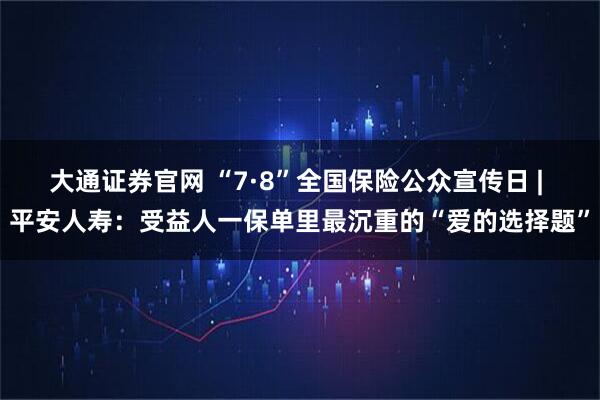大通证券官网 “7·8”全国保险公众宣传日 | 平安人寿：受益人一保单里最沉重的“爱的选择题”