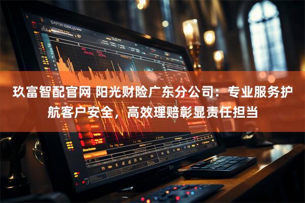 玖富智配官网 阳光财险广东分公司：专业服务护航客户安全，高效理赔彰显责任担当