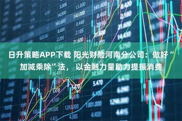 日升策略APP下载 阳光财险河南分公司:做好“加减乘除”法, 以金融力量助力提振消费