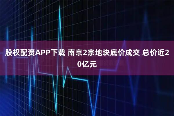 股权配资APP下载 南京2宗地块底价成交 总价近20亿元
