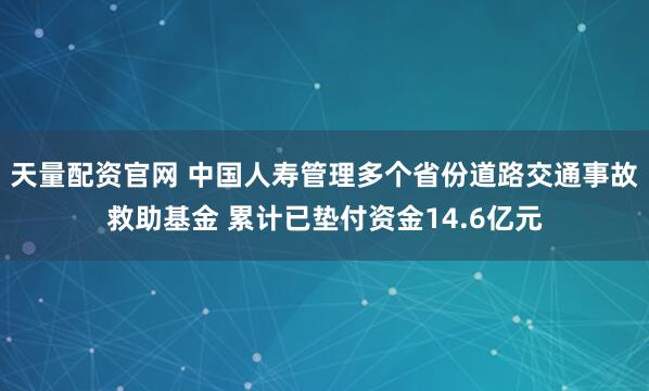 天量配资官网 中国人寿管理多个省份道路交通事故救助基金 累计已垫付资金14.6亿元