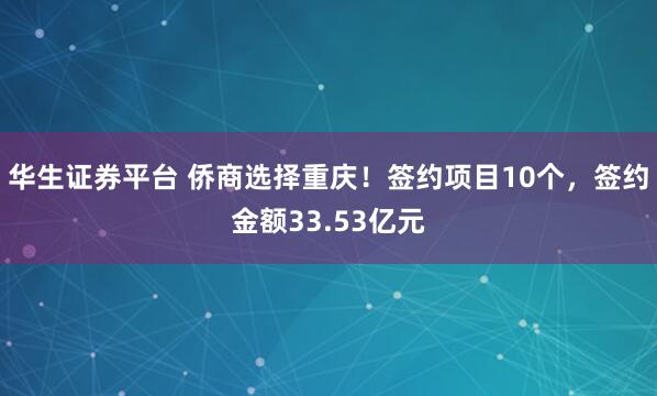 华生证券平台 侨商选择重庆!签约项目10个,签约金额33.53亿元