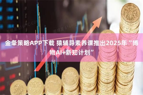 金夆策略APP下载 猿辅导素养课推出2025年“博物AI+新知计划”