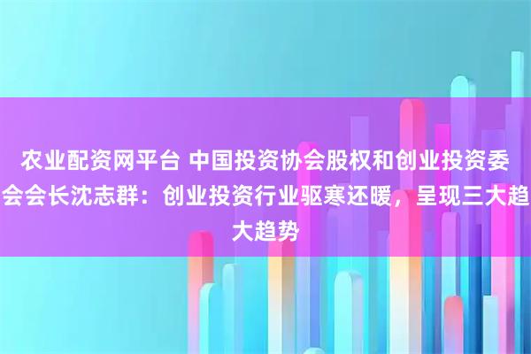 农业配资网平台 中国投资协会股权和创业投资委员会会长沈志群:创业投资行业驱寒还暖,呈现三大趋势