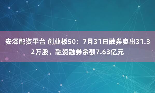 安泽配资平台 创业板50：7月31日融券卖出31.32万股，融资融券余额7.63亿元