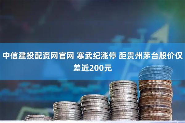 中信建投配资网官网 寒武纪涨停 距贵州茅台股价仅差近200元