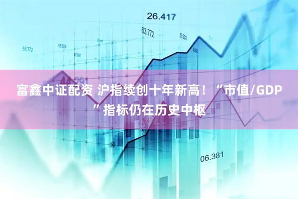 富鑫中证配资 沪指续创十年新高！“市值/GDP”指标仍在历史中枢