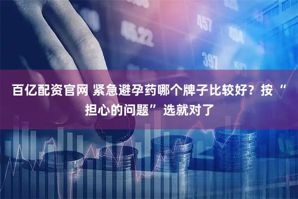 百亿配资官网 紧急避孕药哪个牌子比较好?按 “担心的问题” 选就对了